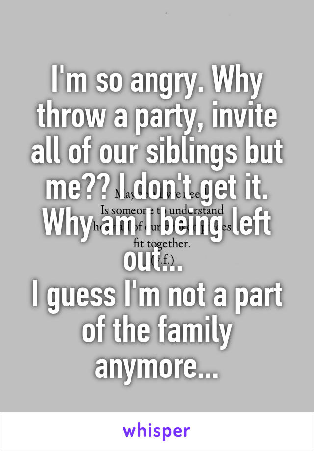 I'm so angry. Why throw a party, invite all of our siblings but me?? I don't get it. Why am I being left out... 
I guess I'm not a part of the family anymore...