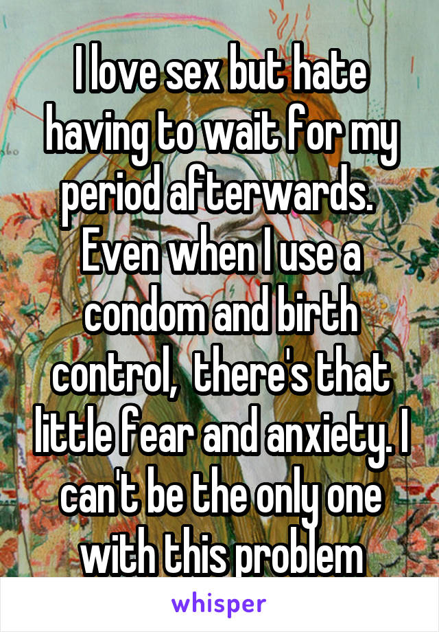 I love sex but hate having to wait for my period afterwards.  Even when I use a condom and birth control,  there's that little fear and anxiety. I can't be the only one with this problem