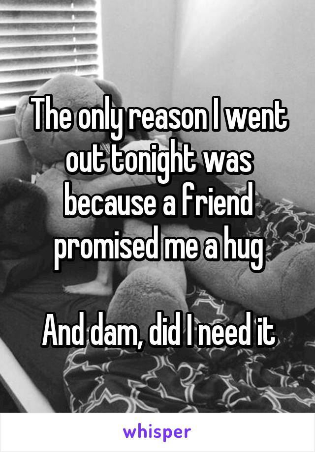 The only reason I went out tonight was because a friend promised me a hug

And dam, did I need it