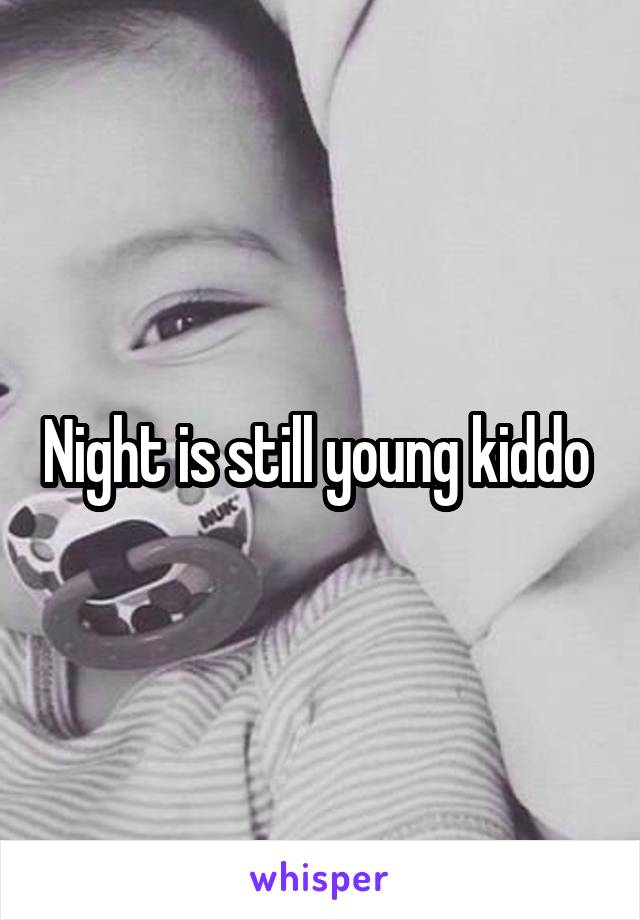 Night is still young kiddo 