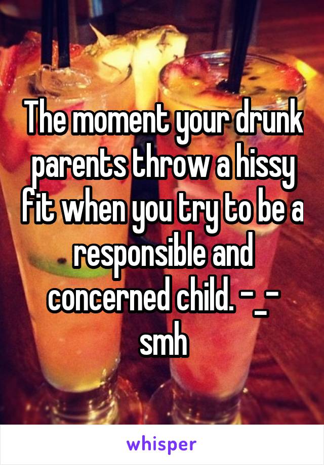 The moment your drunk parents throw a hissy fit when you try to be a responsible and concerned child. -_- smh