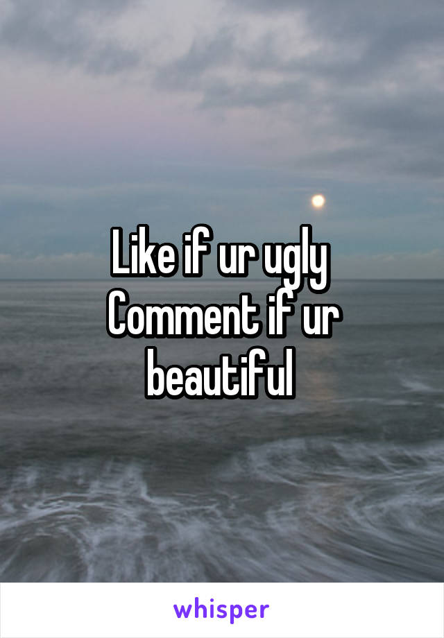 Like if ur ugly 
Comment if ur beautiful 