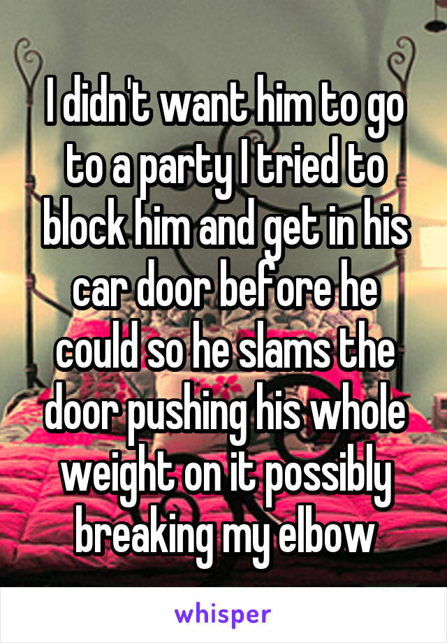 I didn't want him to go to a party I tried to block him and get in his car door before he could so he slams the door pushing his whole weight on it possibly breaking my elbow