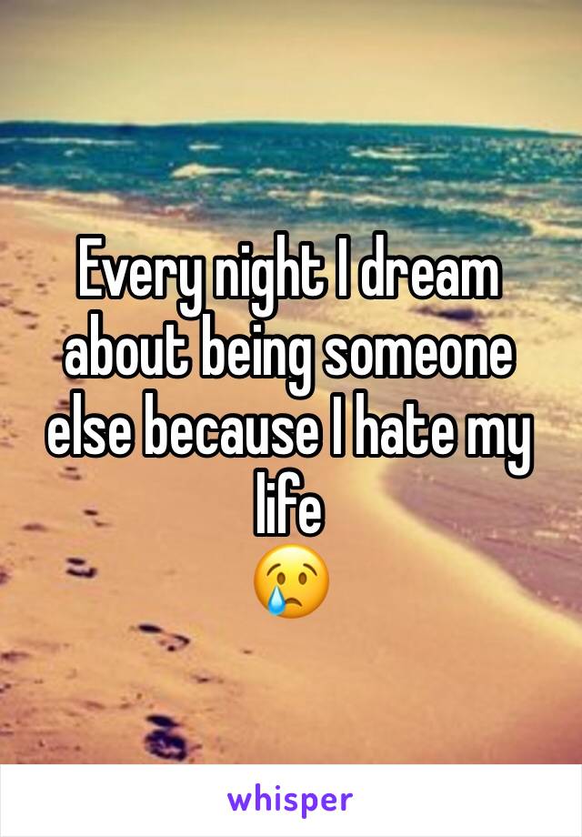 Every night I dream about being someone else because I hate my life 
😢