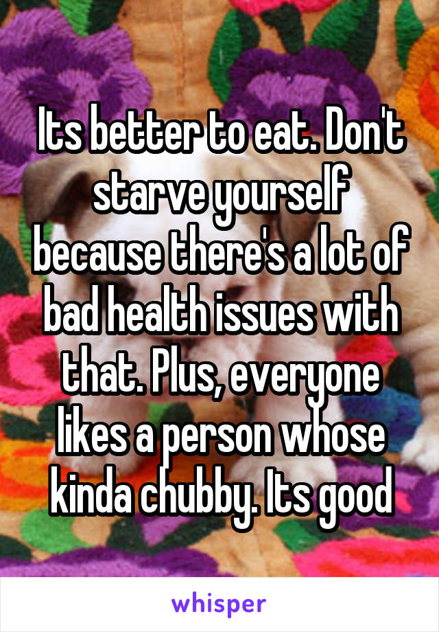 Its better to eat. Don't starve yourself because there's a lot of bad health issues with that. Plus, everyone likes a person whose kinda chubby. Its good