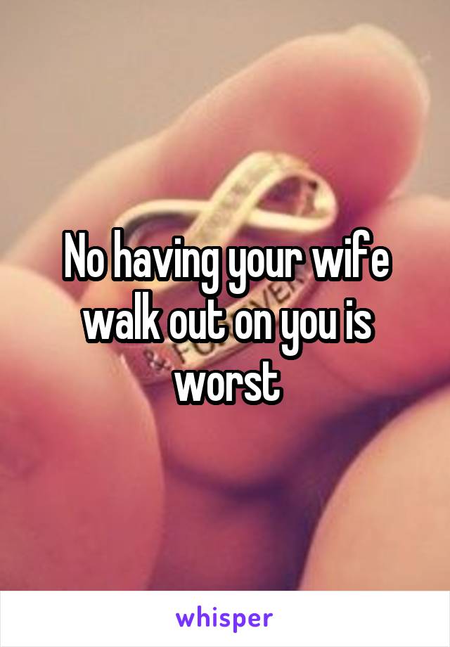 No having your wife walk out on you is worst