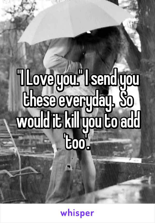 "I Love you." I send you these everyday.  So would it kill you to add 'too'. 