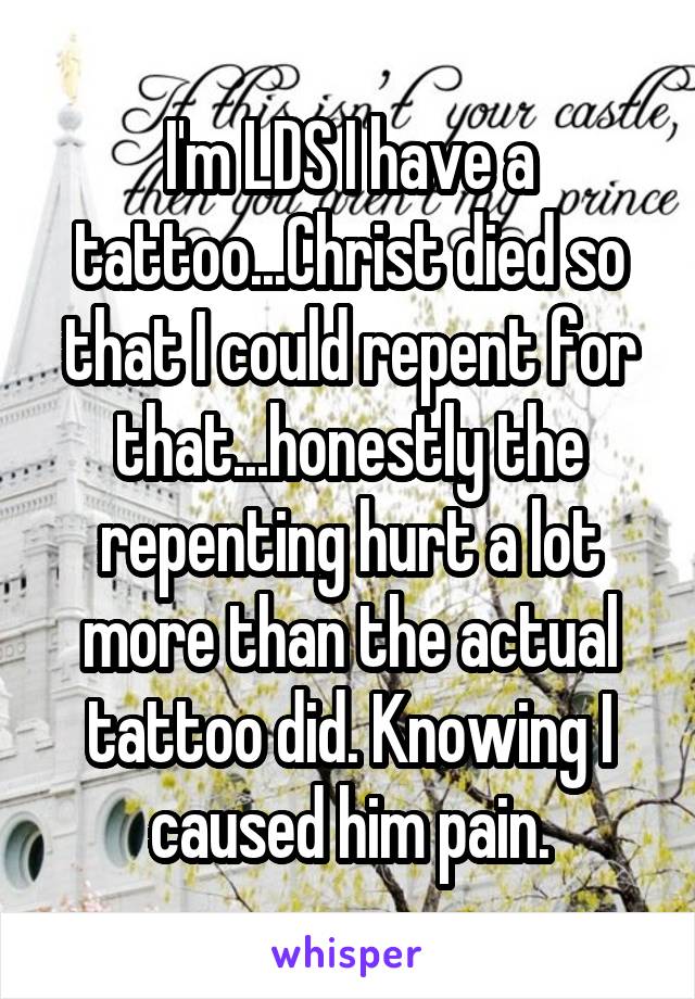 I'm LDS I have a tattoo...Christ died so that I could repent for that...honestly the repenting hurt a lot more than the actual tattoo did. Knowing I caused him pain.