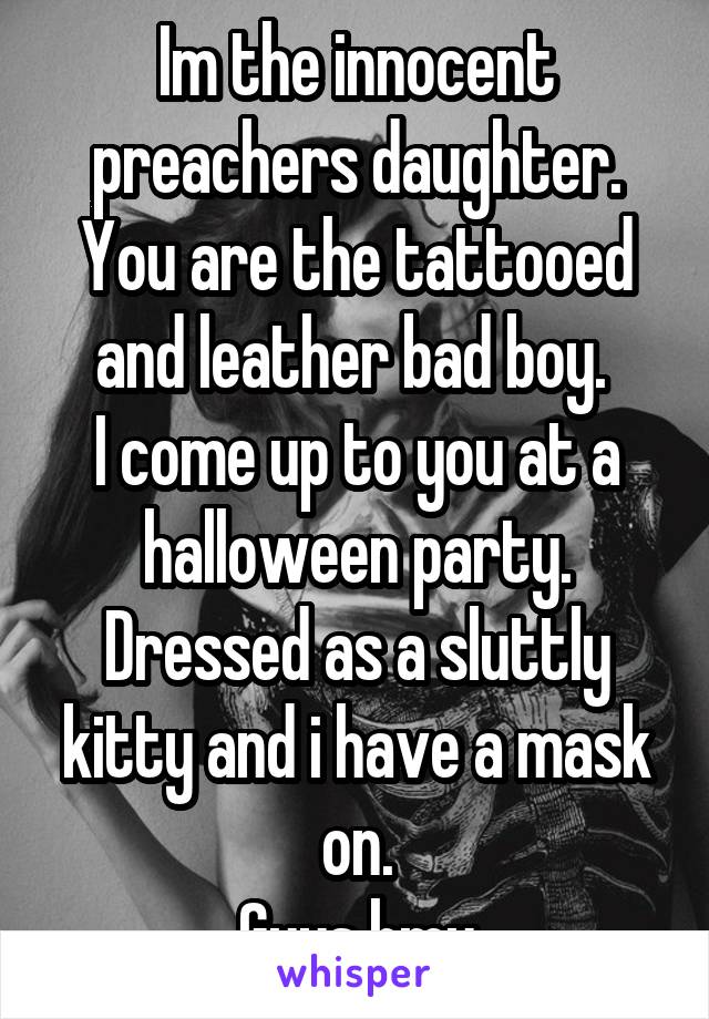 Im the innocent preachers daughter. You are the tattooed and leather bad boy. 
I come up to you at a halloween party. Dressed as a sluttly kitty and i have a mask on.
Guys hmu