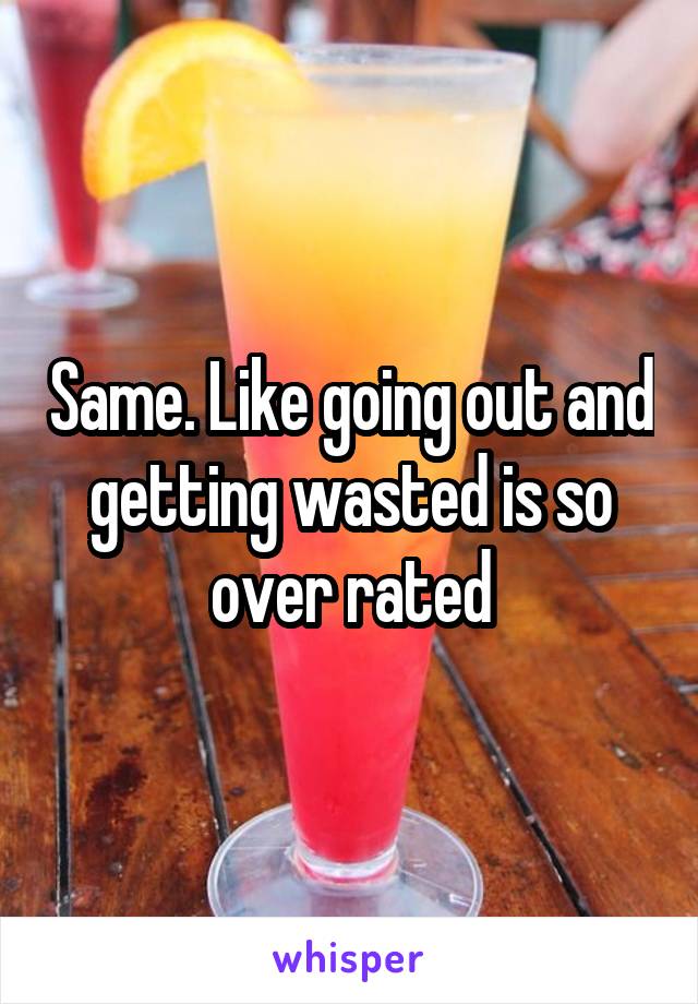 Same. Like going out and getting wasted is so over rated