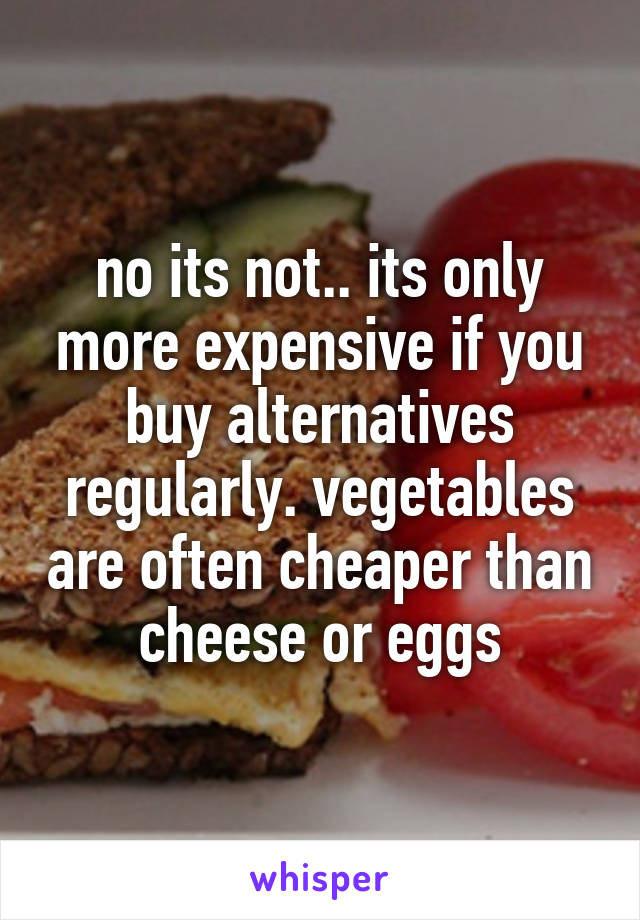 no its not.. its only more expensive if you buy alternatives regularly. vegetables are often cheaper than cheese or eggs