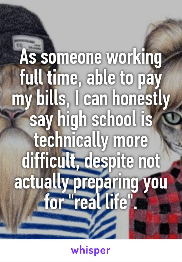 As someone working full time, able to pay my bills, I can honestly say high school is technically more difficult, despite not actually preparing you for "real life".