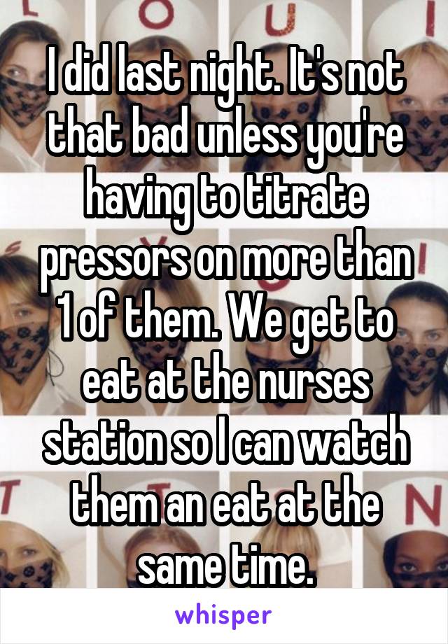I did last night. It's not that bad unless you're having to titrate pressors on more than 1 of them. We get to eat at the nurses station so I can watch them an eat at the same time.
