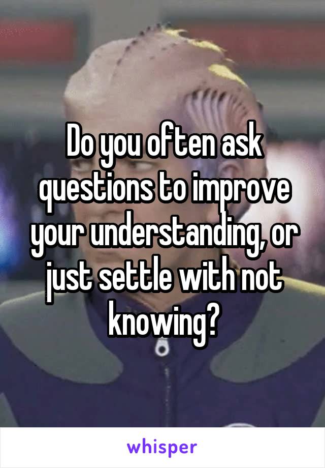 Do you often ask questions to improve your understanding, or just settle with not knowing?
