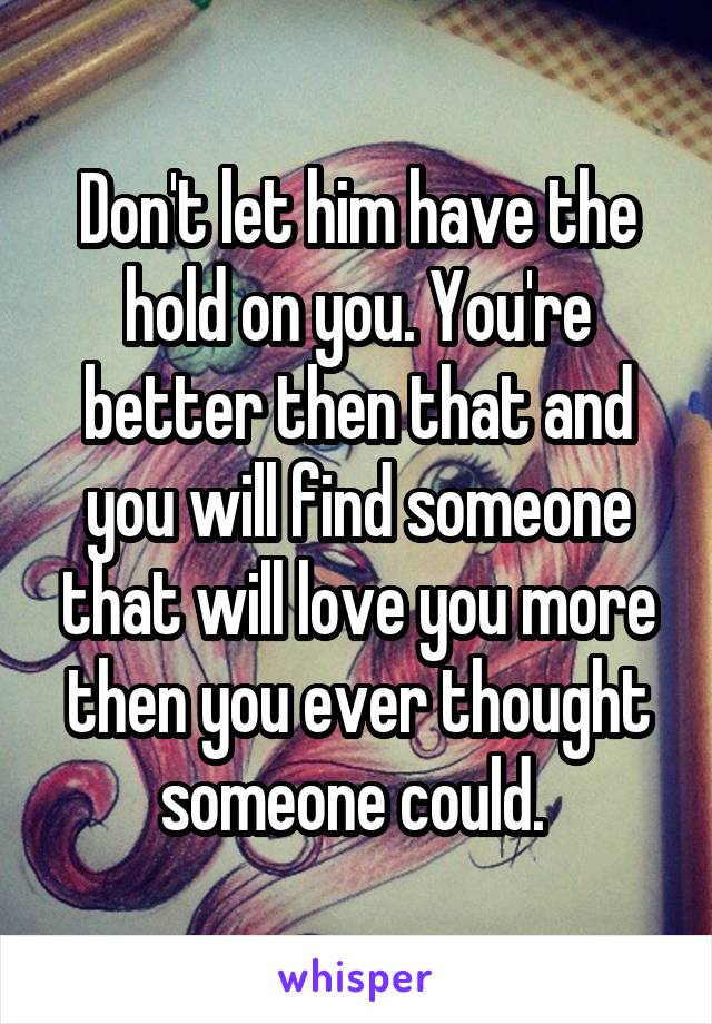 Don't let him have the hold on you. You're better then that and you will find someone that will love you more then you ever thought someone could. 