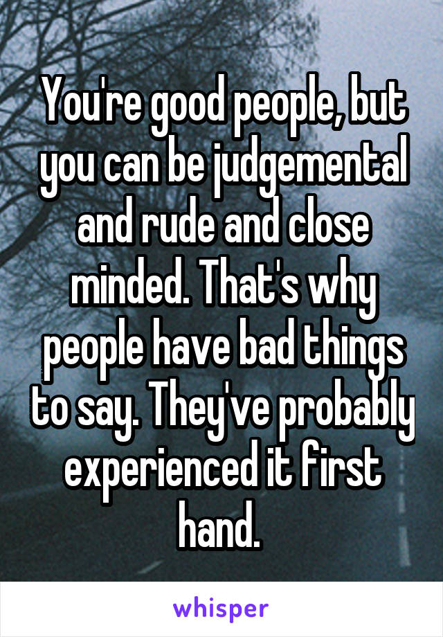 You're good people, but you can be judgemental and rude and close minded. That's why people have bad things to say. They've probably experienced it first hand. 