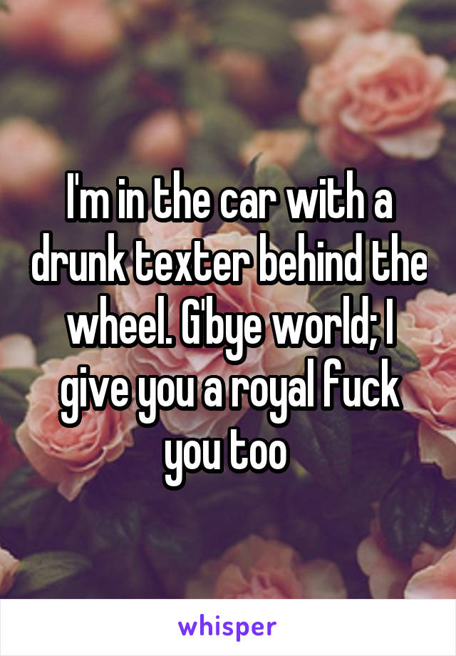I'm in the car with a drunk texter behind the wheel. G'bye world; I give you a royal fuck you too 