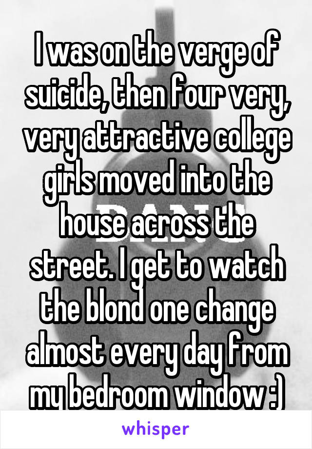 I was on the verge of suicide, then four very, very attractive college girls moved into the house across the street. I get to watch the blond one change almost every day from my bedroom window :)