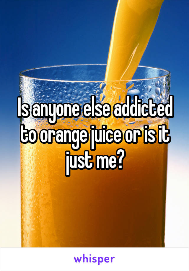 Is anyone else addicted to orange juice or is it just me?