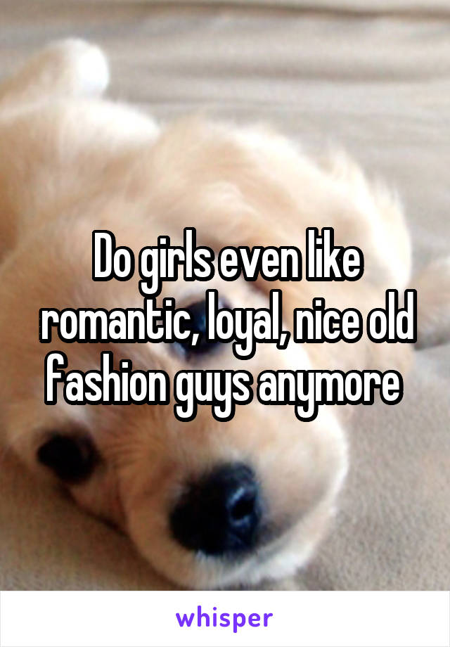Do girls even like romantic, loyal, nice old fashion guys anymore 