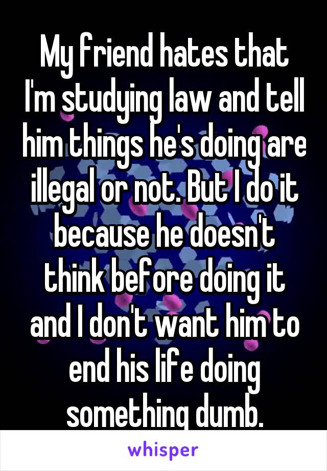 My friend hates that I'm studying law and tell him things he's doing are illegal or not. But I do it because he doesn't think before doing it and I don't want him to end his life doing something dumb.