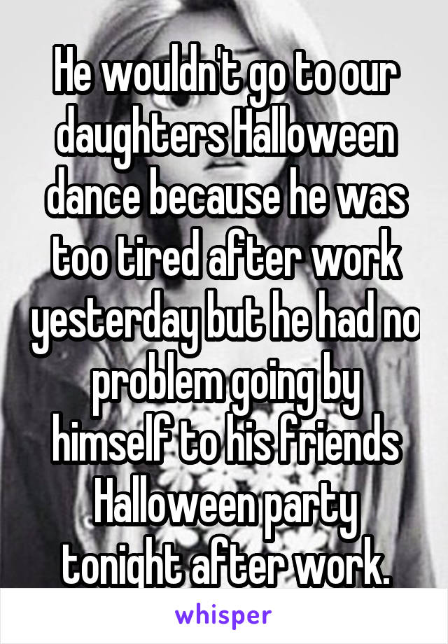 He wouldn't go to our daughters Halloween dance because he was too tired after work yesterday but he had no problem going by himself to his friends Halloween party tonight after work.