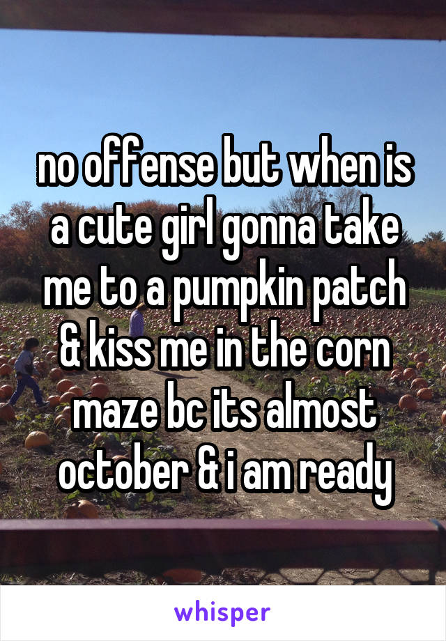 no offense but when is a cute girl gonna take me to a pumpkin patch & kiss me in the corn maze bc its almost october & i am ready