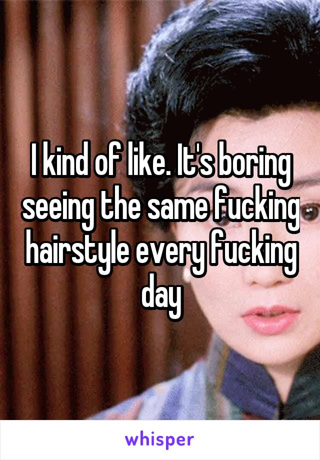 I kind of like. It's boring seeing the same fucking hairstyle every fucking day