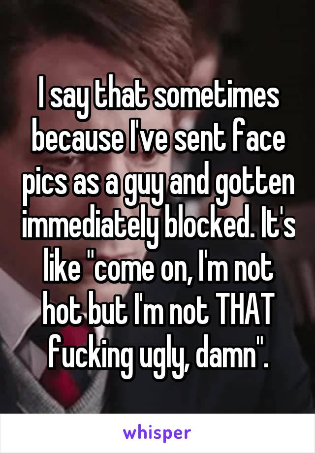 I say that sometimes because I've sent face pics as a guy and gotten immediately blocked. It's like "come on, I'm not hot but I'm not THAT fucking ugly, damn".