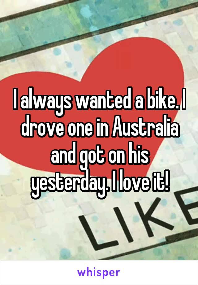 I always wanted a bike. I drove one in Australia and got on his yesterday. I love it!
