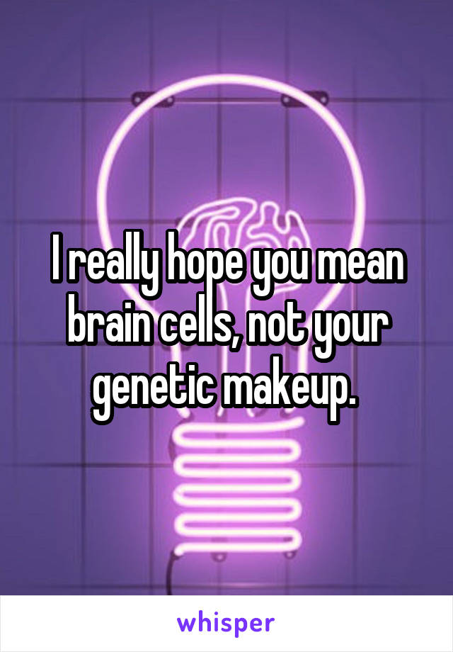 I really hope you mean brain cells, not your genetic makeup. 