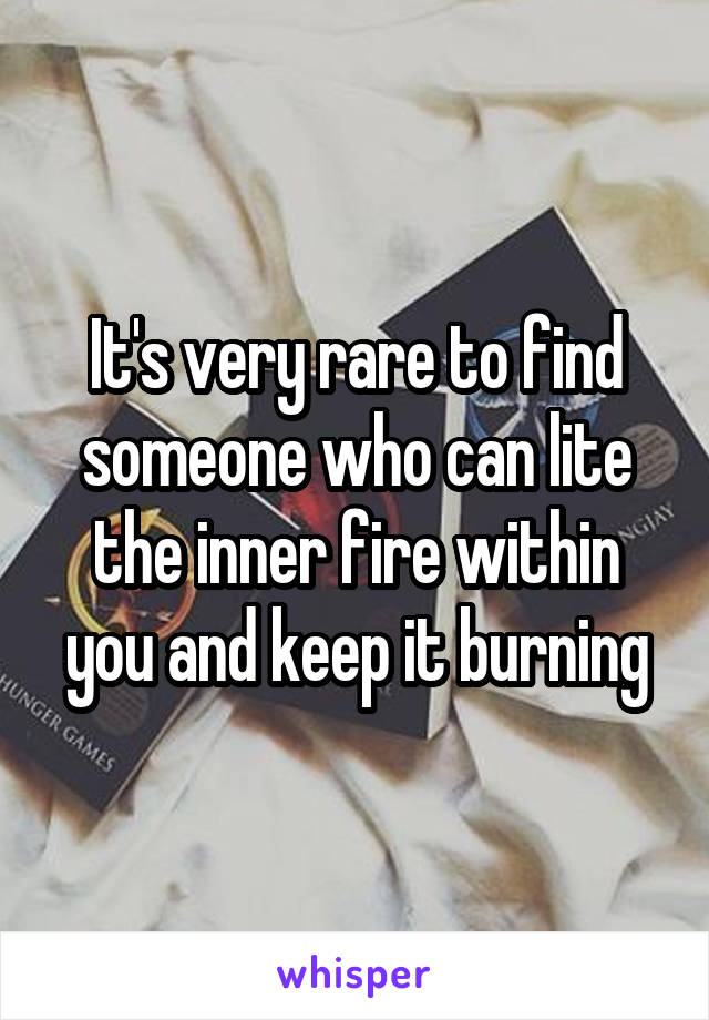 It's very rare to find someone who can lite the inner fire within you and keep it burning