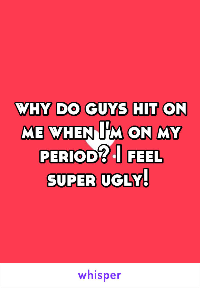 why do guys hit on me when I'm on my period? I feel super ugly! 