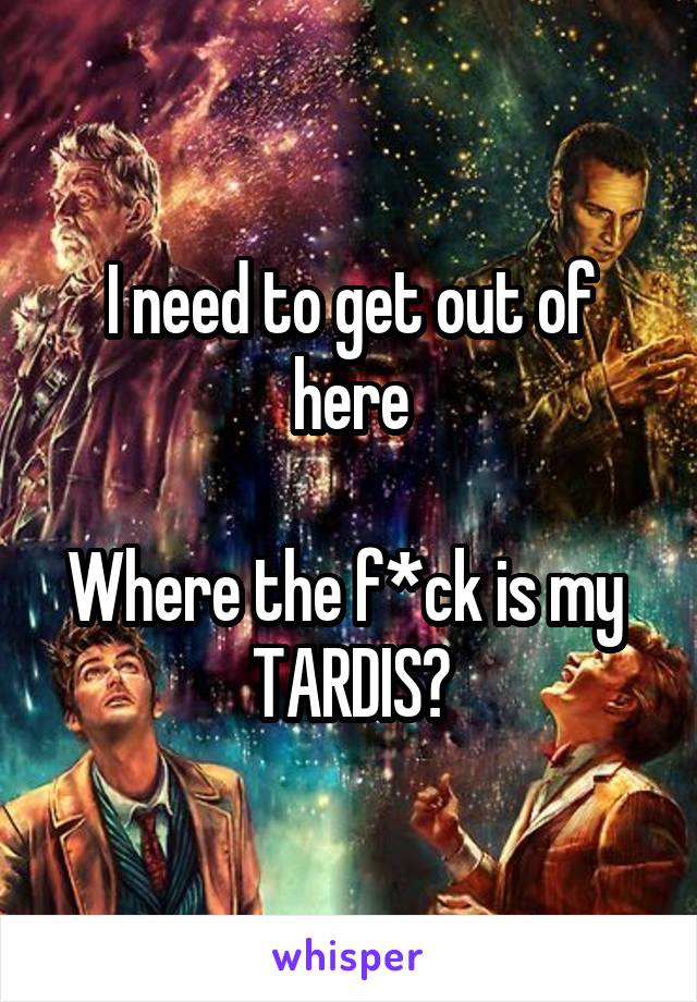 I need to get out of here

Where the f*ck is my 
TARDIS?