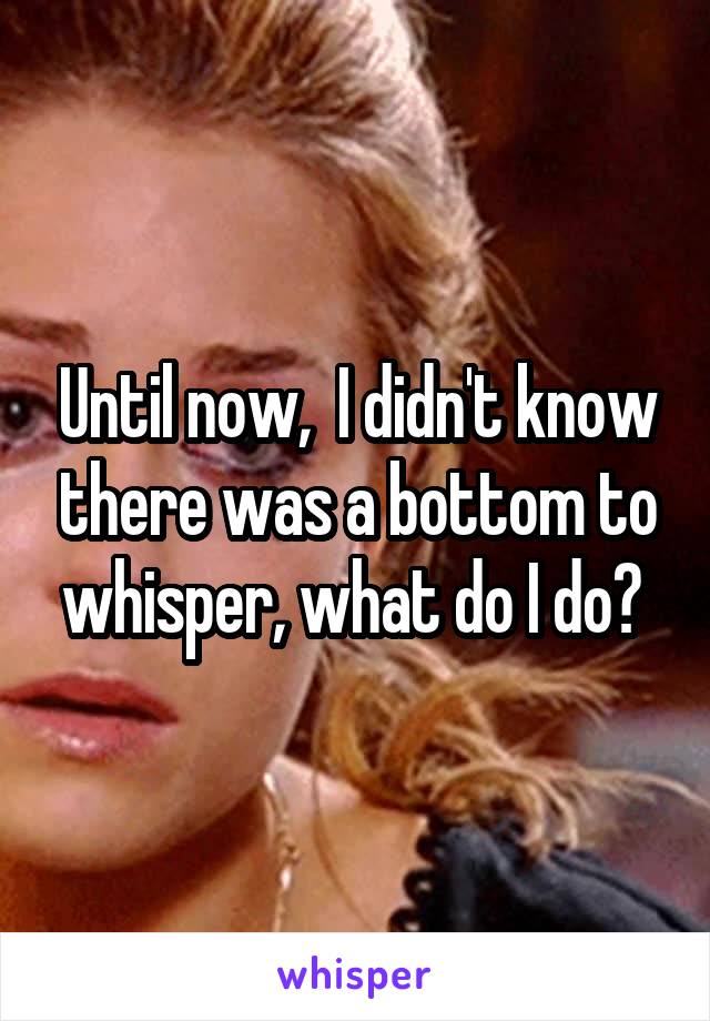 Until now,  I didn't know there was a bottom to whisper, what do I do? 