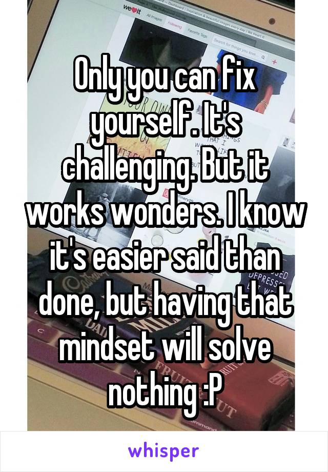 Only you can fix yourself. It's challenging. But it works wonders. I know it's easier said than done, but having that mindset will solve nothing :P