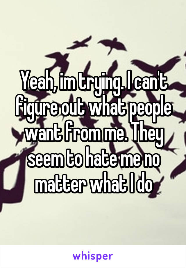 Yeah, im trying. I can't figure out what people want from me. They seem to hate me no matter what I do