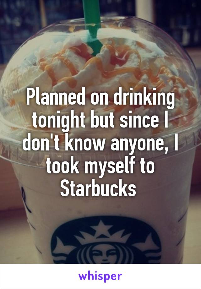 Planned on drinking tonight but since I don't know anyone, I took myself to Starbucks 