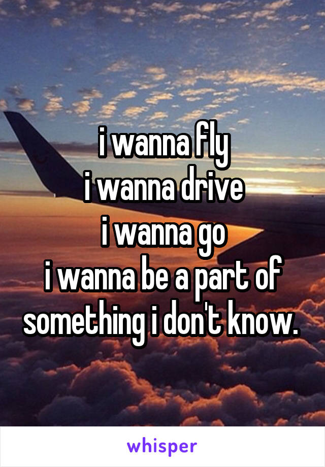 i wanna fly
i wanna drive
i wanna go
i wanna be a part of something i don't know. 