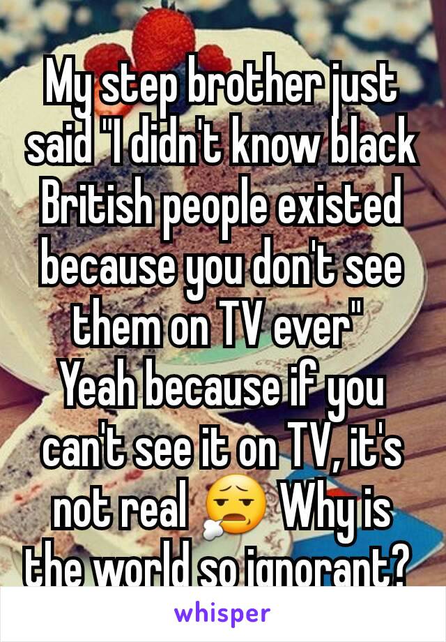 My step brother just said "I didn't know black British people existed because you don't see them on TV ever" 
Yeah because if you can't see it on TV, it's not real 😧 Why is the world so ignorant? 