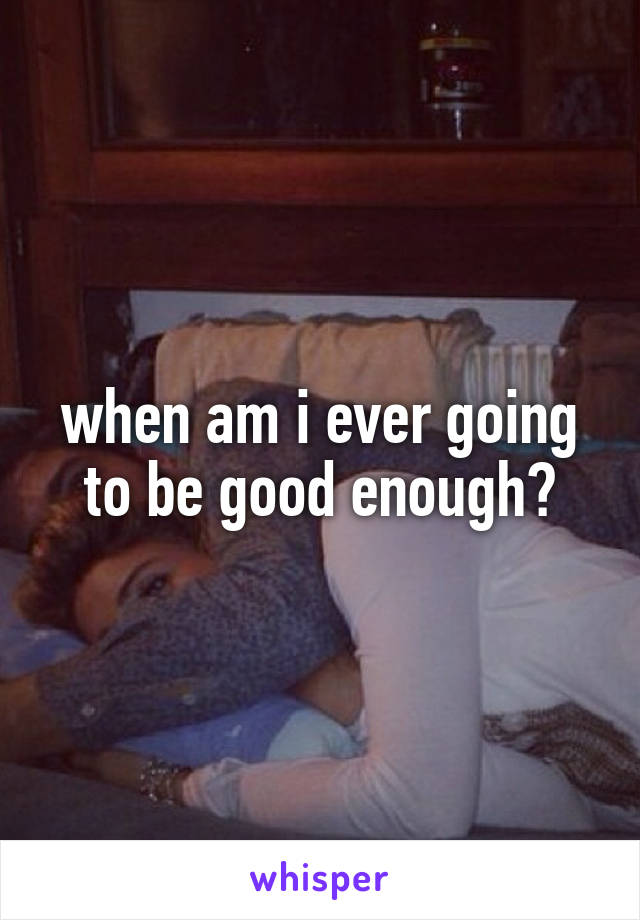 when am i ever going to be good enough?