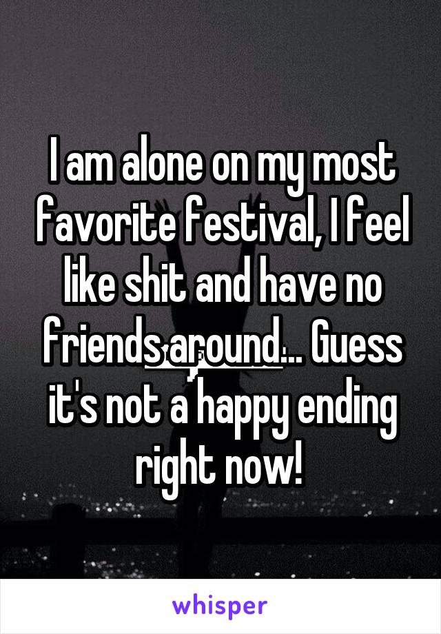I am alone on my most favorite festival, I feel like shit and have no friends around... Guess it's not a happy ending right now! 