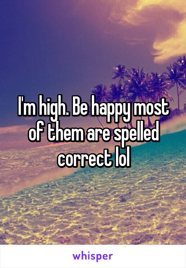 I'm high. Be happy most of them are spelled correct lol