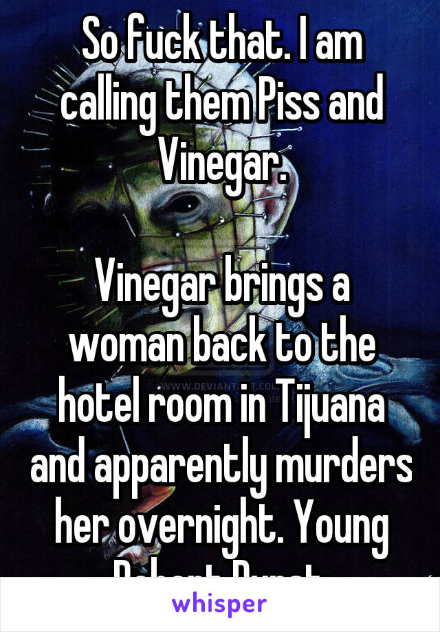 So fuck that. I am calling them Piss and Vinegar.

Vinegar brings a woman back to the hotel room in Tijuana and apparently murders her overnight. Young Robert Durst.