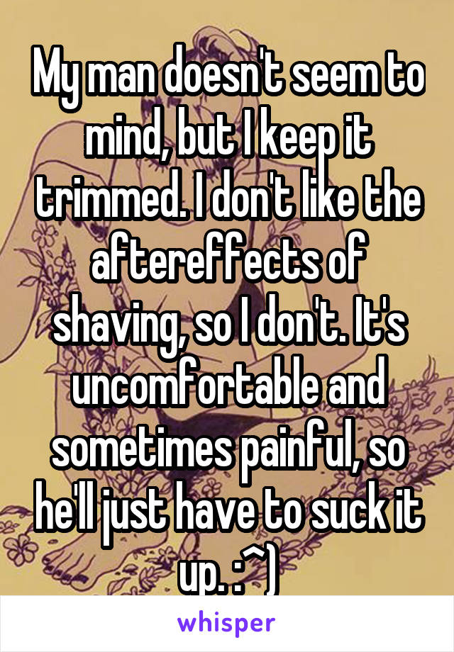 My man doesn't seem to mind, but I keep it trimmed. I don't like the aftereffects of shaving, so I don't. It's uncomfortable and sometimes painful, so he'll just have to suck it up. :^)