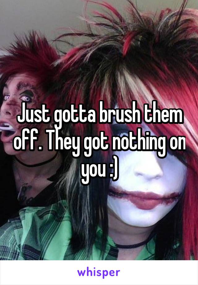 Just gotta brush them off. They got nothing on you :)