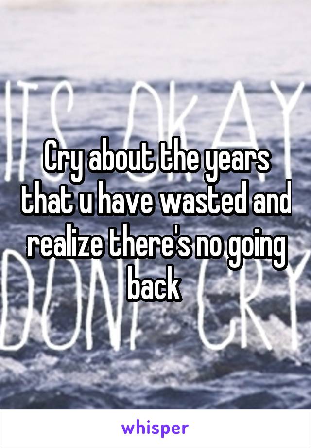 Cry about the years that u have wasted and realize there's no going back 