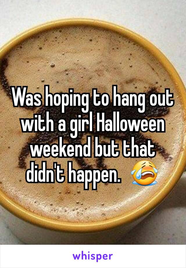 Was hoping to hang out with a girl Halloween weekend but that didn't happen.  😭