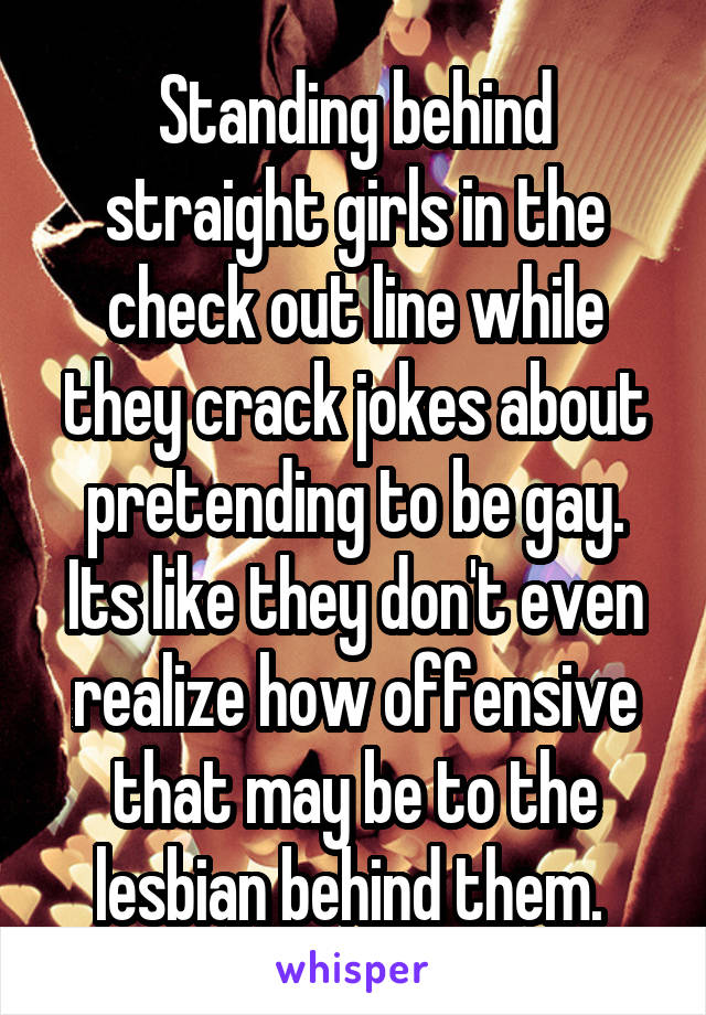 Standing behind straight girls in the check out line while they crack jokes about pretending to be gay. Its like they don't even realize how offensive that may be to the lesbian behind them. 