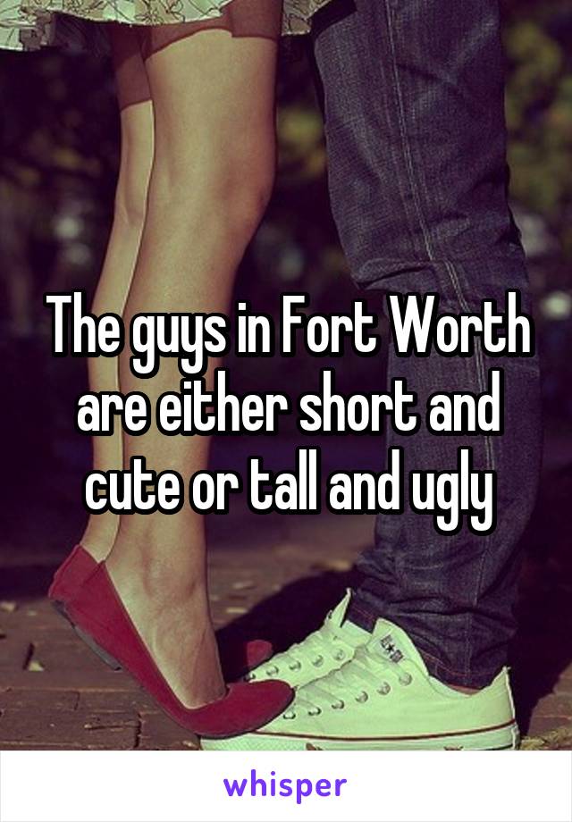 The guys in Fort Worth are either short and cute or tall and ugly